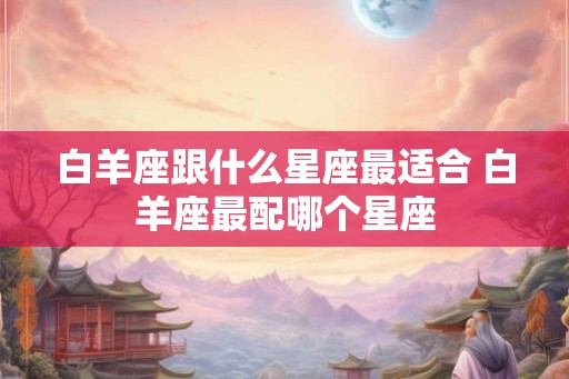 白羊座跟什么星座最适合 白羊座最配哪个星座