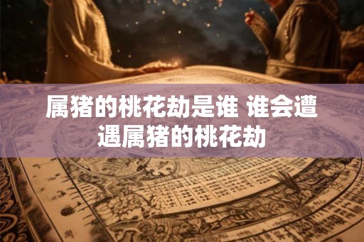 属猪的桃花劫是谁 谁会遭遇属猪的桃花劫 属猪的桃花劫是谁 谁会遭遇属猪的桃花劫