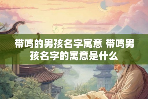 带鸣的男孩名字寓意 带鸣男孩名字的寓意是什么 带鸣的男孩名字寓意 带鸣男孩名字的寓意是什么