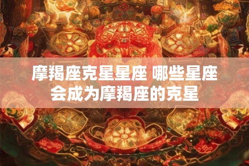 摩羯座克星星座 哪些星座会成为摩羯座的克星
