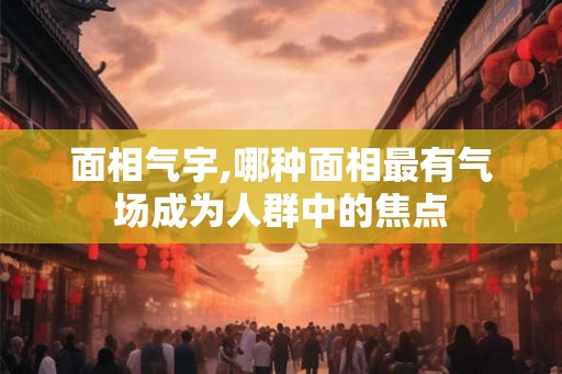 面相气宇,哪种面相最有气场成为人群中的焦点
