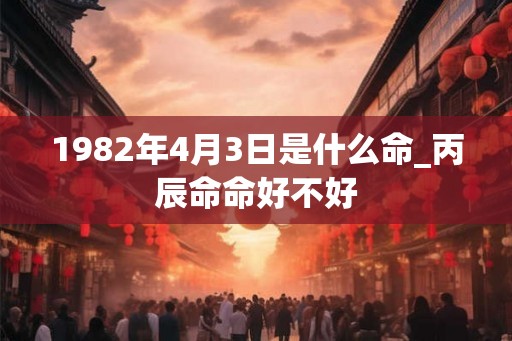 1982年4月3日是什么命_丙辰命命好不好