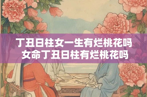 丁丑日柱女一生有烂桃花吗 女命丁丑日柱有烂桃花吗