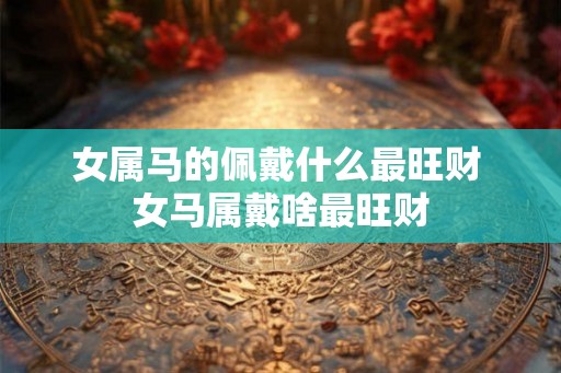女属马的佩戴什么最旺财 女马属戴啥最旺财