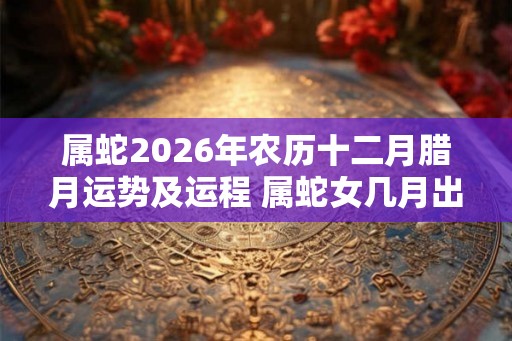 属蛇2026年农历十二月腊月运势及运程 属蛇女几月出生旺夫 属蛇2026年农历十二月腊月运势及运程 属蛇女几月出生旺夫