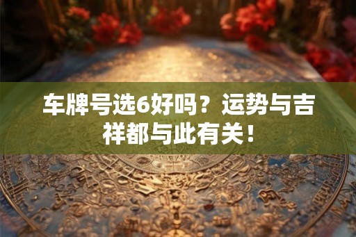 车牌号选6好吗？运势与吉祥都与此有关！