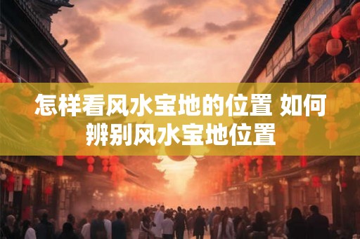 怎样看风水宝地的位置 如何辨别风水宝地位置