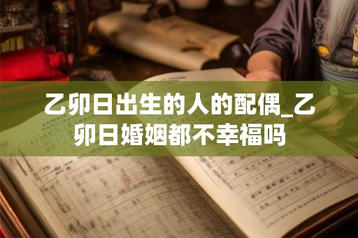 乙卯日出生的人的配偶_乙卯日婚姻都不幸福吗