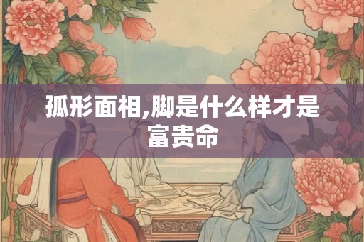 孤形面相,脚是什么样才是富贵命