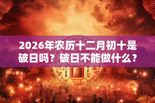 2026年农历十二月初十是破日吗？破日不能做什么？不可以祈福求财吗？