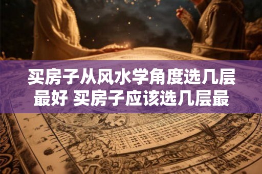 买房子从风水学角度选几层最好 买房子应该选几层最好