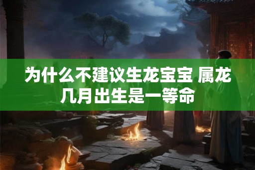 为什么不建议生龙宝宝 属龙几月出生是一等命 为什么不建议生龙宝宝 属龙几月出生是一等命