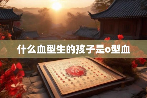 什么血型生的孩子是o型血