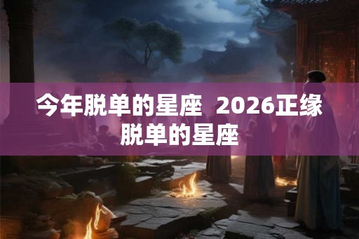 今年脱单的星座  2026正缘脱单的星座