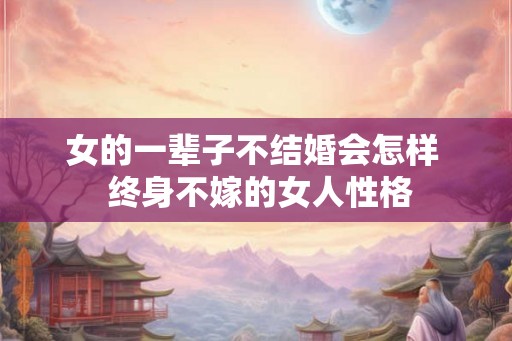 女的一辈子不结婚会怎样 终身不嫁的女人性格 女的一辈子不结婚会怎样 终身不嫁的女人性格