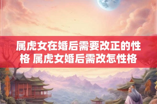 属虎女在婚后需要改正的性格 属虎女婚后需改怎性格 属虎女在婚后需要改正的性格 属虎女婚后需改怎性格