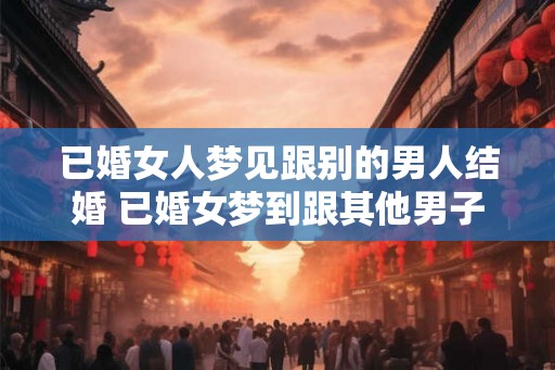 已婚女人梦见跟别的男人结婚 已婚女梦到跟其他男子结婚