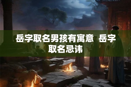 岳字取名男孩有寓意  岳字取名忌讳