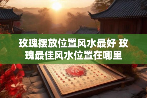 玫瑰摆放位置风水最好 玫瑰最佳风水位置在哪里