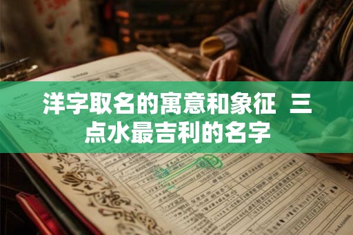 洋字取名的寓意和象征  三点水最吉利的名字