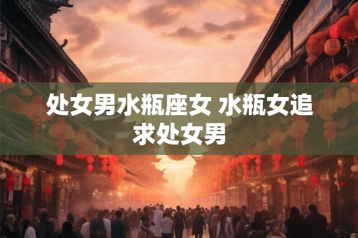 处女男水瓶座女 水瓶女追求处女男