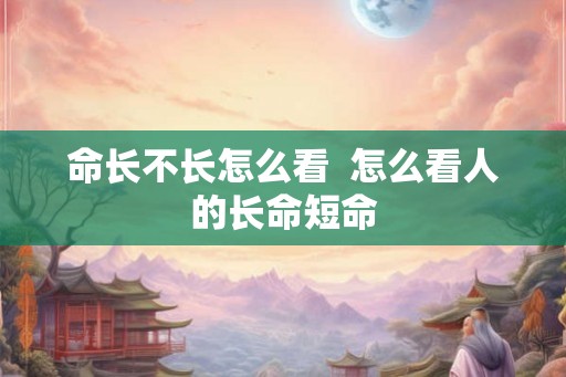 命长不长怎么看 怎么看人的长命短命 命长不长怎么看 怎么看人的长命短命