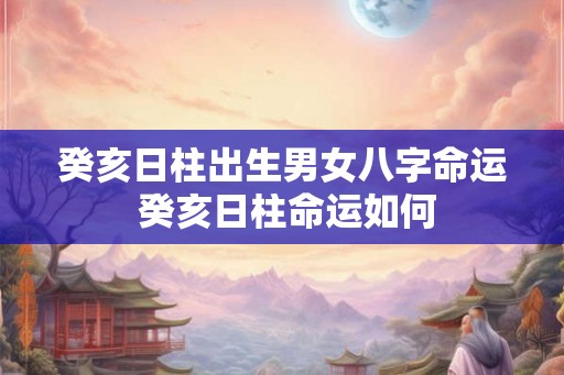 癸亥日柱出生男女八字命运 癸亥日柱命运如何 癸亥日柱出生男女八字命运 癸亥日柱命运如何