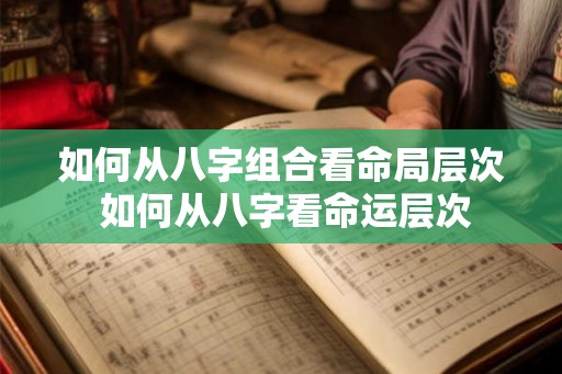 如何从八字组合看命局层次 如何从八字看命运层次