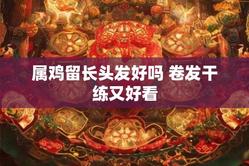 属鸡留长头发好吗 卷发干练又好看 属鸡留长头发好吗 卷发干练又好看