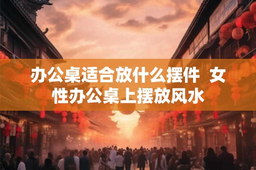 办公桌适合放什么摆件  女性办公桌上摆放风水