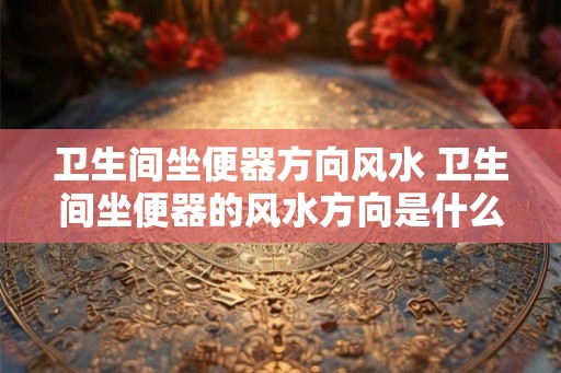 卫生间坐便器方向风水 卫生间坐便器的风水方向是什么 卫生间坐便器方向风水 卫生间坐便器的风水方向是什么