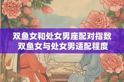 双鱼女和处女男座配对指数 双鱼女与处女男适配程度高吗