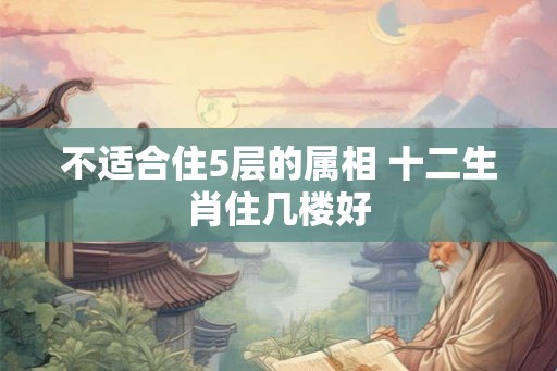 不适合住5层的属相 十二生肖住几楼好