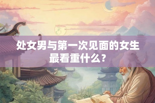 处女男与第一次见面的女生最看重什么？