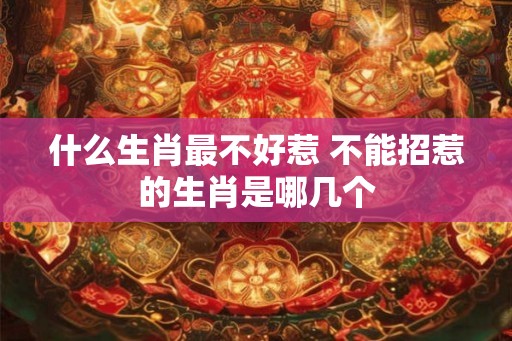 什么生肖最不好惹 不能招惹的生肖是哪几个