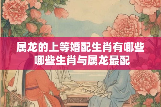 属龙的上等婚配生肖有哪些 哪些生肖与属龙最配