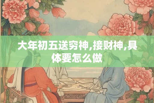 大年初五送穷神,接财神,具体要怎么做 大年初五送穷神,接财神,具体要怎么做