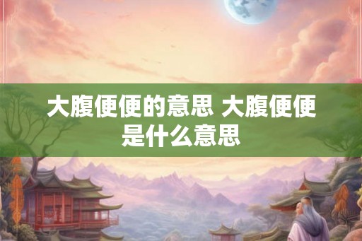 大腹便便的意思 大腹便便是什么意思