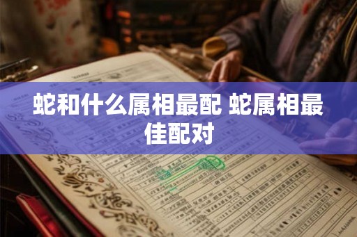 蛇和什么属相最配 蛇属相最佳配对 蛇和什么属相最配 蛇属相最佳配对