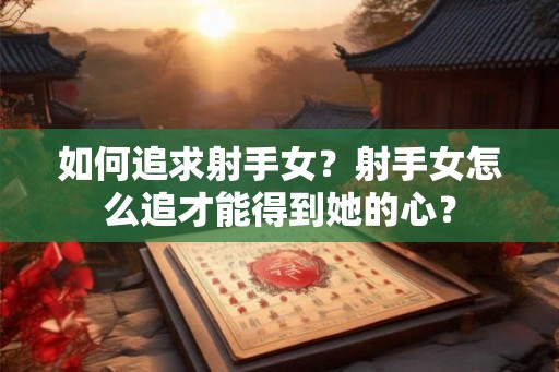 如何追求射手女？射手女怎么追才能得到她的心？