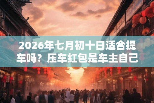 2026年七月初十日适合提车吗？压车红包是车主自己放吗