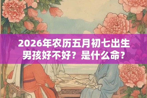 2026年农历五月初七出生男孩好不好？是什么命？