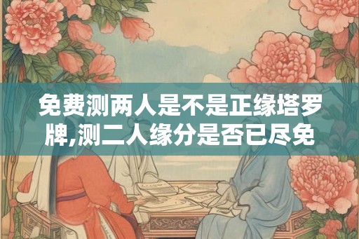 免费测两人是不是正缘塔罗牌,测二人缘分是否已尽免费塔罗牌