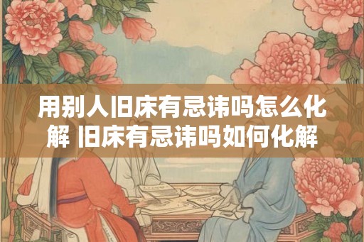 用别人旧床有忌讳吗怎么化解 旧床有忌讳吗如何化解