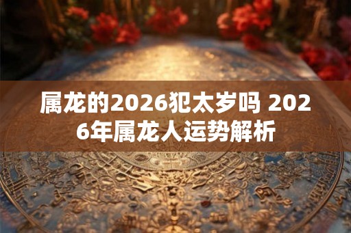 属龙的2026犯太岁吗 2026年属龙人运势解析