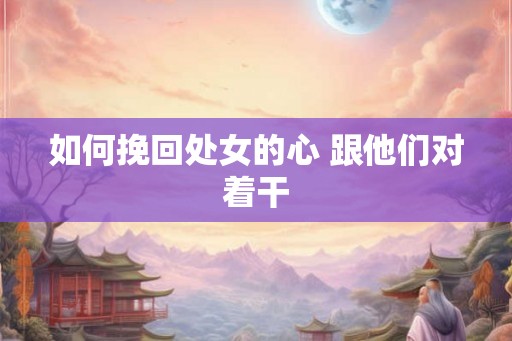 如何挽回处女的心 跟他们对着干