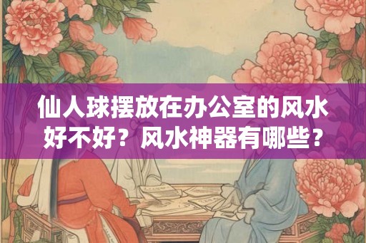 仙人球摆放在办公室的风水好不好？风水神器有哪些？