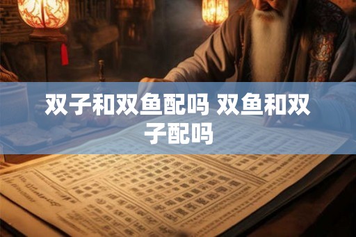 双子和双鱼配吗 双鱼和双子配吗 双子和双鱼配吗 双鱼和双子配吗