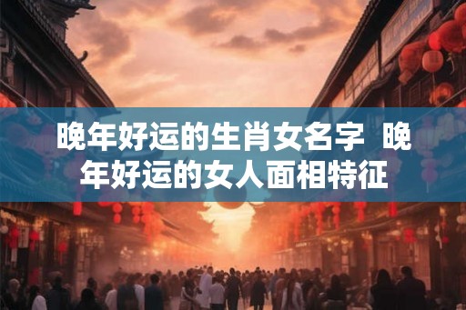 晚年好运的生肖女名字  晚年好运的女人面相特征