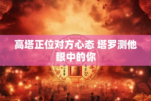 高塔正位对方心态 塔罗测他眼中的你